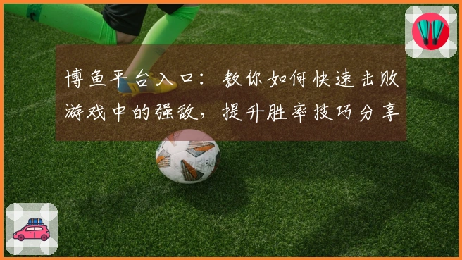 博鱼平台入口：教你如何快速击败游戏中的强敌，提升胜率技巧分享