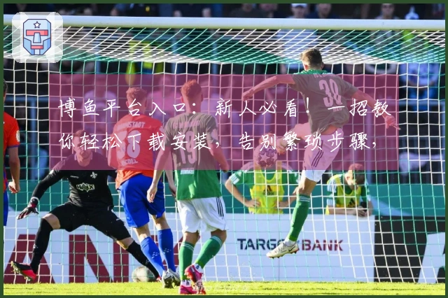 博鱼平台入口：新人必看！一招教你轻松下载安装，告别繁琐步骤，游戏畅玩无忧！