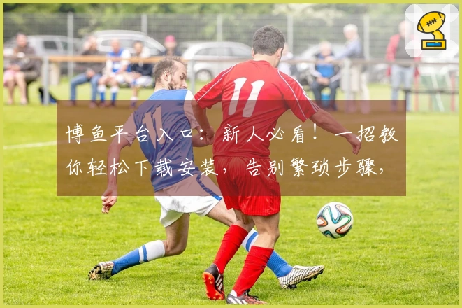 博鱼平台入口：新人必看！一招教你轻松下载安装，告别繁琐步骤，游戏畅玩无忧！