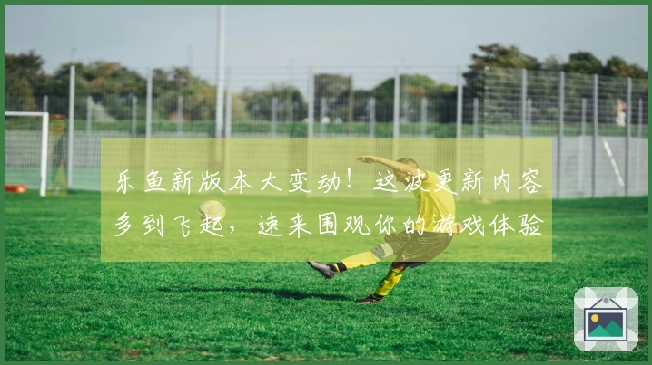 乐鱼新版本大变动!这波更新内容多到飞起,速来围观你的游戏体验将如何质变!