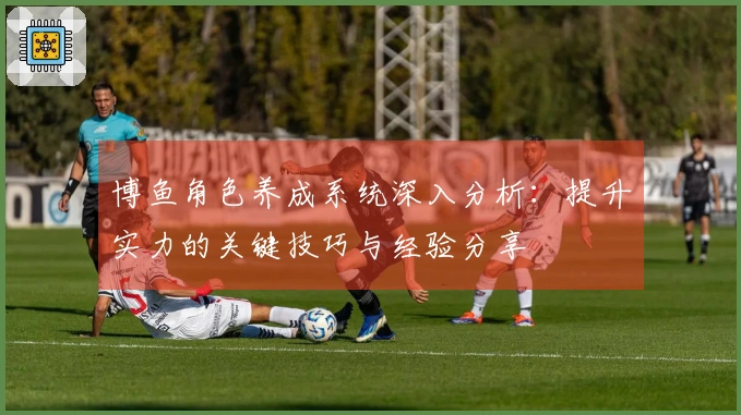 博鱼角色养成系统深入分析：提升实力的关键技巧与经验分享