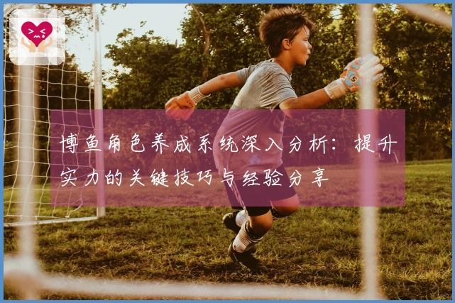 博鱼角色养成系统深入分析：提升实力的关键技巧与经验分享