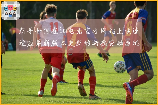 新手如何在im电竞官方网站上快速适应最新版本更新的游戏变动与玩法策略