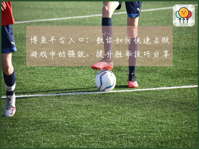 博鱼平台入口：教你如何快速击败游戏中的强敌，提升胜率技巧分享