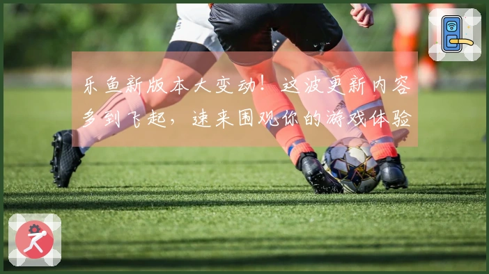 乐鱼新版本大变动！这波更新内容多到飞起，速来围观你的游戏体验将如何质变！